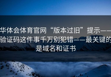 华体会体育官网“版本过旧”提示——验证码这件事千万别犯错——最关键的是域名和证书