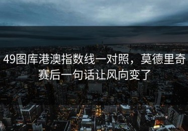49图库港澳指数线一对照，莫德里奇赛后一句话让风向变了