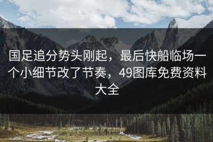 国足追分势头刚起，最后快船临场一个小细节改了节奏，49图库免费资料大全