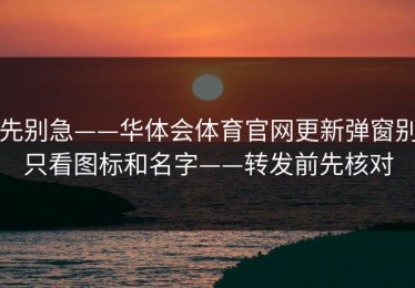 先别急——华体会体育官网更新弹窗别只看图标和名字——转发前先核对