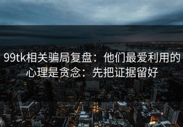 99tk相关骗局复盘：他们最爱利用的心理是贪念：先把证据留好