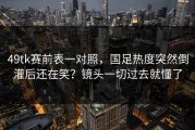 49tk赛前表一对照，国足热度突然倒灌后还在笑？镜头一切过去就懂了