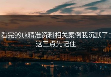 看完99tk精准资料相关案例我沉默了：这三点先记住