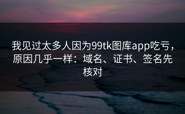 我见过太多人因为99tk图库app吃亏，原因几乎一样：域名、证书、签名先核对