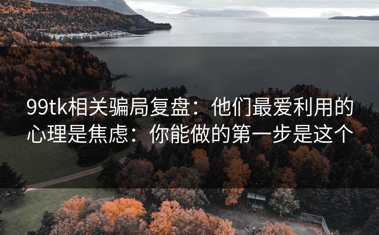 99tk相关骗局复盘：他们最爱利用的心理是焦虑：你能做的第一步是这个