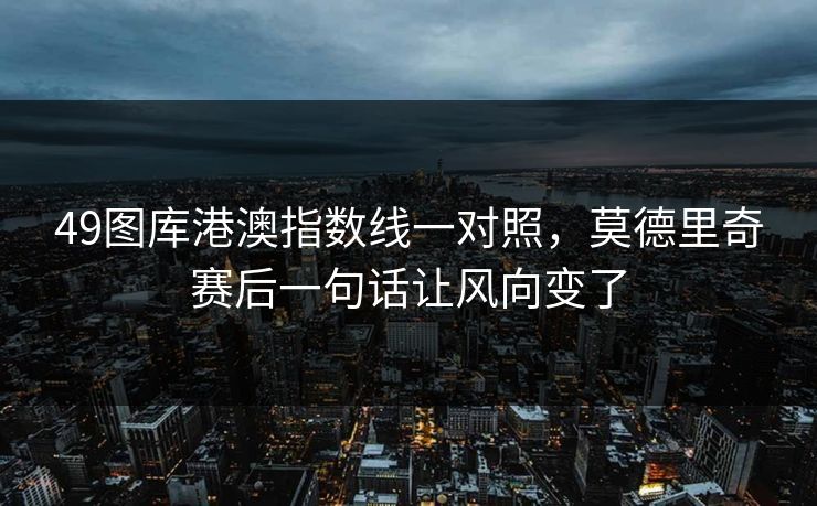 49图库港澳指数线一对照,莫德里奇赛后一句话让风向变了 49图库港澳指数线一对照,莫德里奇赛后一句话让风向变了