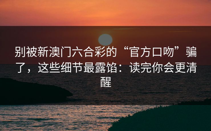 别被新澳门六合彩的“官方口吻”骗了，这些细节最露馅：读完你会更清醒