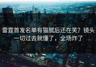 雷霆首发名单有猫腻后还在笑？镜头一切过去就懂了，全场炸了