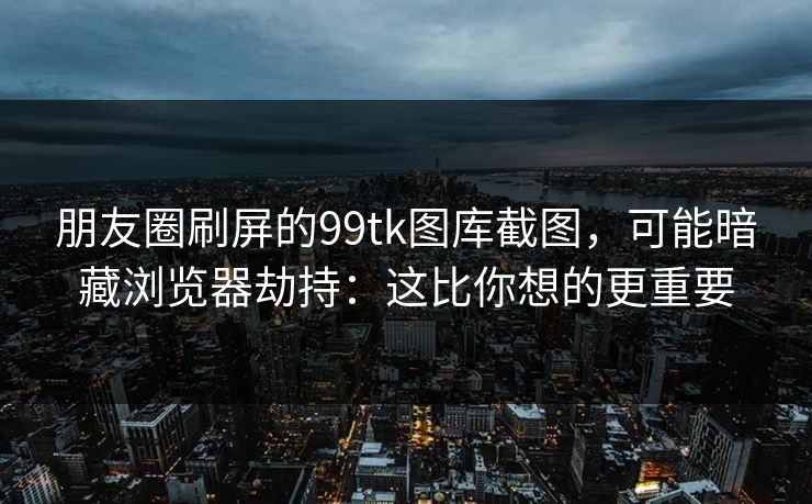 朋友圈刷屏的99tk图库截图,可能暗藏浏览器劫持:这比你想的更重要 朋友圈刷屏的99tk图库截图,可能暗藏浏览器劫持:这比你想的更重要