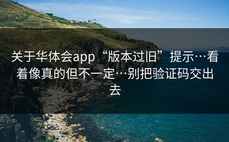 关于华体会app“版本过旧”提示…看着像真的但不一定…别把验证码交出去 关于华体会app“版本过旧”提示…看着像真的但不一定…别把验证码交出去
