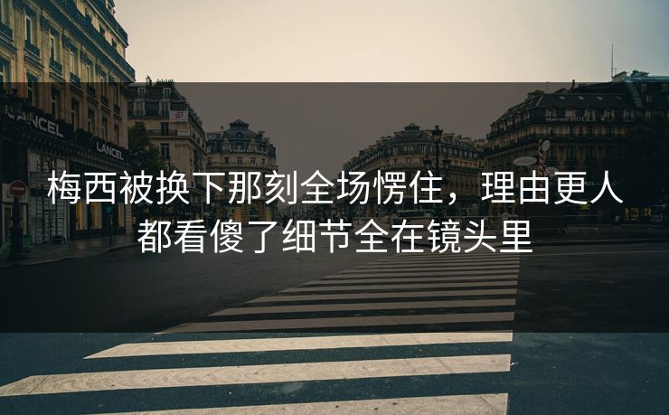 梅西被换下那刻全场愣住，理由更人都看傻了细节全在镜头里