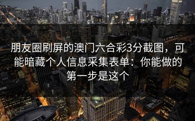 朋友圈刷屏的澳门六合彩3分截图,可能暗藏个人信息采集表单:你能做的第一步是这个 朋友圈刷屏的澳门六合彩3分截图,可能暗藏个人信息采集表单:你能做的第一步是这个